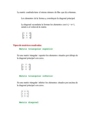 La matriz cuadrada tiene el mismo número de filas que de columnas.
Los elementos de la forma aii constituyen la diagonal principal.
La diagonal secundaria la forman los elementos con i+j = n+1,
siendo n el orden de la matriz.
Tipos de matrices cuadradas
Matriz triangular superior
En una matriz triangular superior los elementos situados por debajo de
la diagonal principal son ceros.
Matriz triangular inferior
En una matriz triangular inferior los elementos situados por encima de
la diagonal principal son ceros.
Matriz diagonal
 