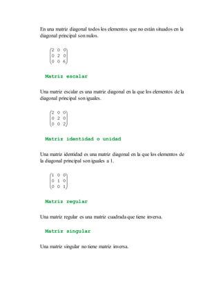 En una matriz diagonal todos los elementos que no están situados en la
diagonal principal son nulos.
Matriz escalar
Una matriz escalar es una matriz diagonal en la que los elementos de la
diagonal principal son iguales.
Matriz identidad o unidad
Una matriz identidad es una matriz diagonal en la que los elementos de
la diagonal principal son iguales a 1.
Matriz regular
Una matriz regular es una matriz cuadrada que tiene inversa.
Matriz singular
Una matriz singular no tiene matriz inversa.
 