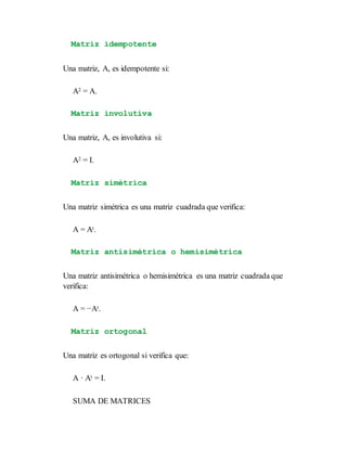 Matriz idempotente
Una matriz, A, es idempotente si:
A2 = A.
Matriz involutiva
Una matriz, A, es involutiva si:
A2 = I.
Matriz simétrica
Una matriz simétrica es una matriz cuadrada que verifica:
A = At.
Matriz antisimétrica o hemisimétrica
Una matriz antisimétrica o hemisimétrica es una matriz cuadrada que
verifica:
A = −At.
Matriz ortogonal
Una matriz es ortogonal si verifica que:
A · At = I.
SUMA DE MATRICES
 