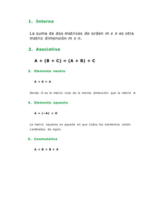 1. Interna
La suma de dos matrices de orden m x n es otra
matriz dimensión m x n.
2. Asociativa
A + (B + C) = (A + B) + C
3. Elemento neutro
A + 0 = A
Donde O es la matriz nula de la mis ma dimens ió n que la matriz A.
4. Elemento opuesto
A + (−A) = O
La matriz opuesta es aquella en que todos los elementos están
c ambiados de signo.
5. Conmutativa
A + B = B + A
 