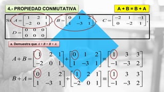4.- PROPIEDAD CONMUTATIVA A + B = B + A
1 2 1 0 1 2 2 1 1
Si , , ,
2 0 1 1 3 1 0 2 1
0 0 0
0 0 0
A B C
D
      
              
 
  
 
a. Demuestra que A + B = B + A.
1 2 1 0 1 2 1 3 3
2 0 1 1 3 1 1 3 2
A B
     
                
0 1 2 1 2 1 1 3 3
1 3 1 2 0 1 1 3 2
B A
     
                
 