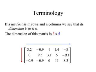 Terminology
If a matrix has m rows and n columns we say that its
dimension is m x n.
The dimension of this matrix is 3 x 5










−−
−
−−
3.81109.09.0
1.951.33.90
84.119.02.3
 