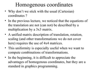 Homogenous coordinates
• Why don’t we stick with the usual (Cartesian)
coordinates ?
• In the previous lecture, we noticed that the equations of
the translation are not (can not) be described by a
multiplication by a 3x3 matrix.
• A unified matrix description of translation, rotation,
scaling (and other transformations we do not cover
here) requires the use of 4x4 matrices.
• This uniformity is especially useful when we want to
compute combinations of transformations.
• In the beginning, it is difficult to appreciate the
advantages of homogenous coordinates, but they are a
standard in graphics programming.
 
