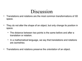 Discussion
• Translations and rotations are the most common transformations of 3D
space.
• They do not alter the shape of an object, but only change its position in
space.
• The distance between two points is the same before and after a
translation or rotation.
• In a mathematical language, we say that translations and rotations
are isometries.
• Translations and rotations preserve the orientation of an object.
 