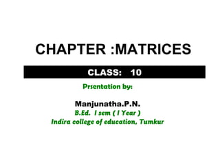 CLASS: 10
Prsentation by:
Manjunatha.P.N.
B.Ed. I sem ( I Year )
Indira college of education, Tumkur
CHAPTER :MATRICES
 