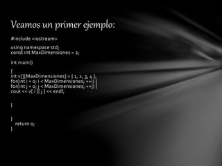 #include <iostream>
using namespace std;
const int MaxDimensiones = 2;
int main()
{
int v[][MaxDimensiones] = { 1, 2, 3, 4 };
for(int i = 0; i < MaxDimensiones; ++i) {
for(int j = 0; j < MaxDimensiones; ++j) {
cout << v[ i ][ j ] << endl;
}
}
return 0;
}
Veamos un primer ejemplo:
 