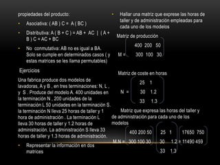 propiedades del producto:
• Asociativa: ( AB ) C = A ( BC )
• Distributiva: A ( B + C ) = AB + AC | ( A +
B ) C = AC + BC
• No conmutativa: AB no es igual a BA.
Solo se cumple en determinados casos ( y
estas matrices se les llama permutables)
Ejercicios
Una fabrica produce dos modelos de
lavadoras, A y B , en tres terminaciones: N, L ,
y S . Produce del modelo A. 400 unidades en
la terminación N , 200 unidades de la
terminación L 50 unidades en la terminación S.
la terminación N lleva 25 horas de taller y 1
hora de administración . La terminación L
lleva 30 horas de taller y 1.2 horas de
administración. La administración S lleva 33
horas de taller y 1.3 horas de administración.
• Representar la información en dos
matrices
• Hallar una matriz que exprese las horas de
taller y de administración empleadas para
cada uno de los modelos
Matriz de producción
400 200 50
M = 300 100 30
Matriz de coste en horas
25 1
N = 30 1.2
33 1.3
Matriz que expresa las horas del taller y
de administración para cada uno de los
modelos
400 200 50 25 1 17650 750
M.N = 300 100 30 . 30 1.2 = 11490 459
33 1.3
 
