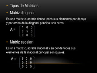 • Tipos de Matrices:
• Matriz diagonal:
Es una matriz cuadrada donde todos sus elementos por debajo
y por arriba de la diagonal principal son ceros
A =
• Matriz escalar:
Es una matriz cuadrada diagonal y en donde todos sus
elementos de la diagonal principal son iguales.
A =
1 0 0
0 5 0
0 0 6
5 0 0
0 5 0
0 0 5
 