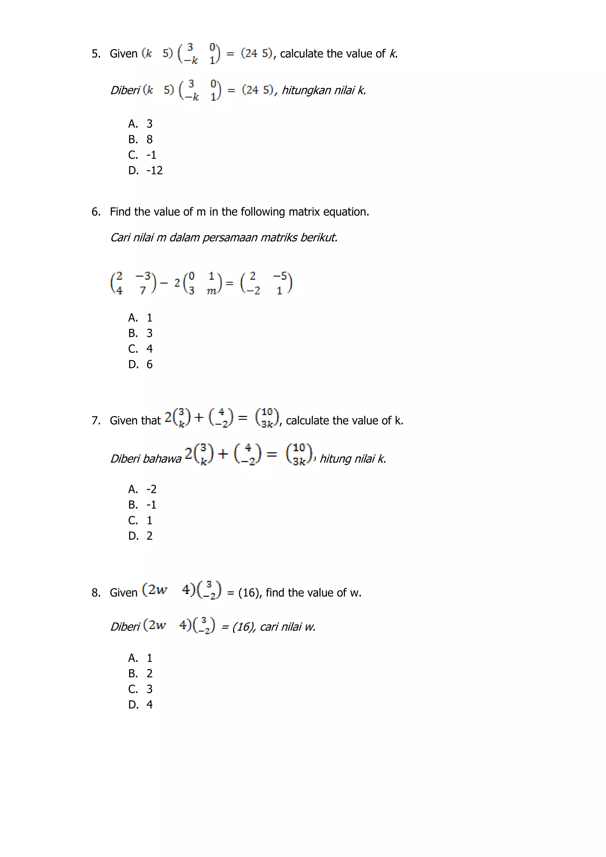 5. Given , calculate the value of k.
Diberi , hitungkan nilai k.
A. 3
B. 8
C. -1
D. -12
6. Find the value of m in the following matrix equation.
Cari nilai m dalam persamaan matriks berikut.
A. 1
B. 3
C. 4
D. 6
7. Given that , calculate the value of k.
Diberi bahawa hitung nilai k.
A. -2
B. -1
C. 1
D. 2
8. Given = (16), find the value of w.
Diberi = (16), cari nilai w.
A. 1
B. 2
C. 3
D. 4