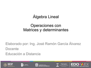 Álgebra Lineal
Operaciones con
Matrices y determinantes
Elaborado por: Ing. José Ramón García Álvarez
Docente
Educación a Distancia
 