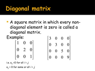 Diagonal matrix
 A square matrix in which every non-
diagonal element is zero is called a
diagonal matrix.
Example:










1
0
0
0
2
0
0
0
1












9
0
0
0
0
5
0
0
0
0
3
0
0
0
0
3
i.e. aij =0 for all i = j
aij = 0 for some or all i = j
 