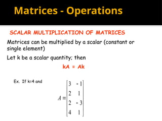 Matrices - Operations
SCALAR MULTIPLICATION OF MATRICES
Matrices can be multiplied by a scalar (constant or
single element)
Let k be a scalar quantity; then
kA = Ak
Ex. If k=4 and















1
4
3
2
1
2
1
3
A
 