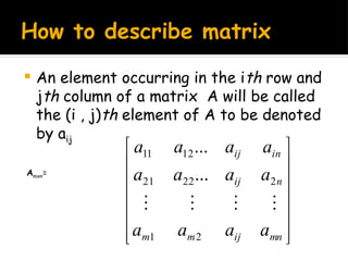 How to describe matrix
 An element occurring in the ith row and
jth column of a matrix A will be called
the (i , j)th element of A to be denoted
by aij














mn
ij
m
m
n
ij
in
ij
a
a
a
a
a
a
a
a
a
a
a
a
2
1
2
22
21
12
11
...
...




Amxn=
 