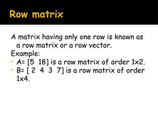 Row matrix
A matrix having only one row is known as
a row matrix or a row vector.
Example:
• A= [5 18] is a row matrix of order 1x2.
• B= [ 2 4 3 7] is a row matrix of order
1x4.
 