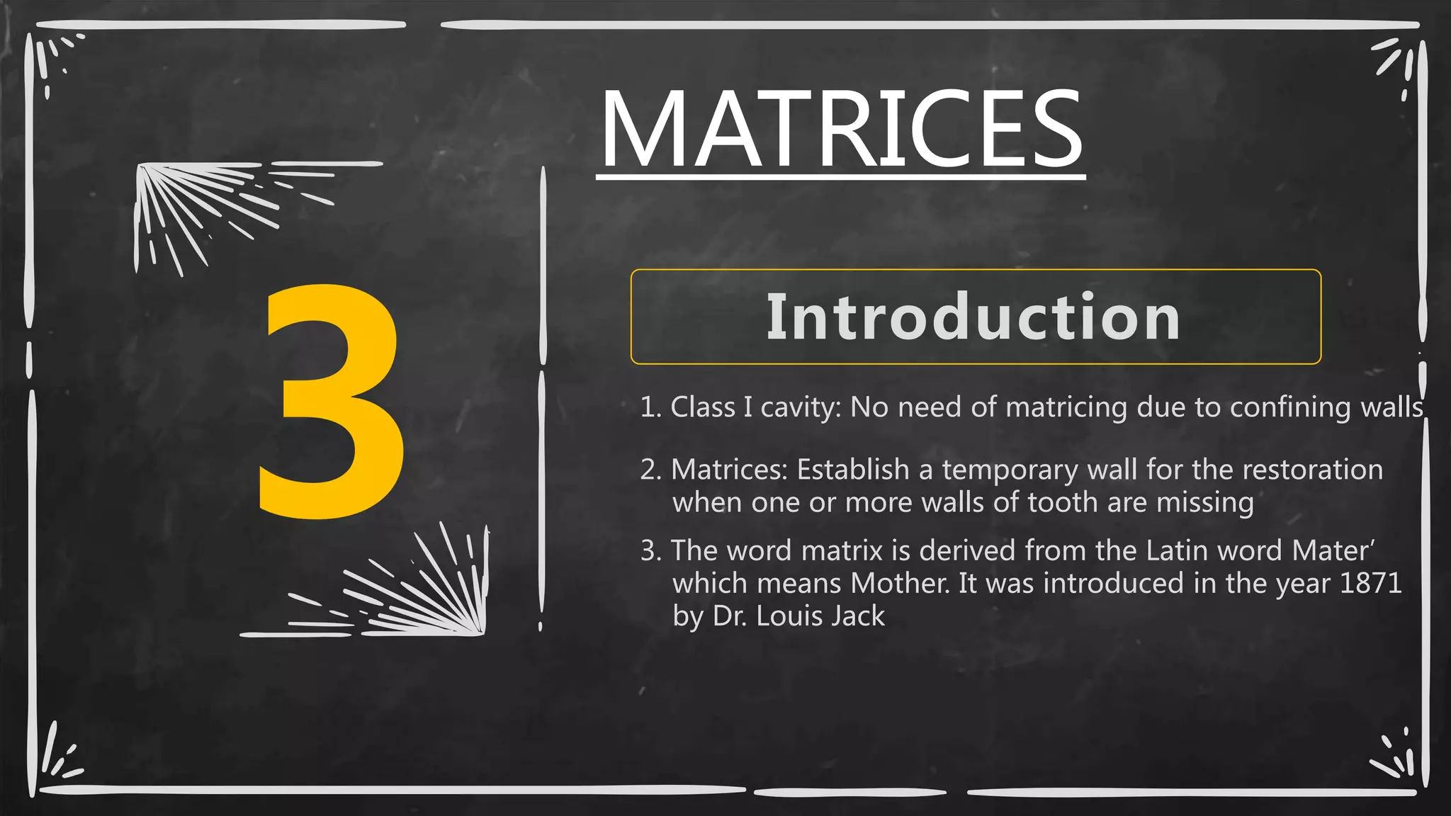 3
Introduction
1. Class I cavity: No need of matricing due to confining walls
2. Matrices: Establish a temporary wall for the restoration
when one or more walls of tooth are missing
3. The word matrix is derived from the Latin word Mater’
which means Mother. It was introduced in the year 1871
by Dr. Louis Jack
MATRICES
 