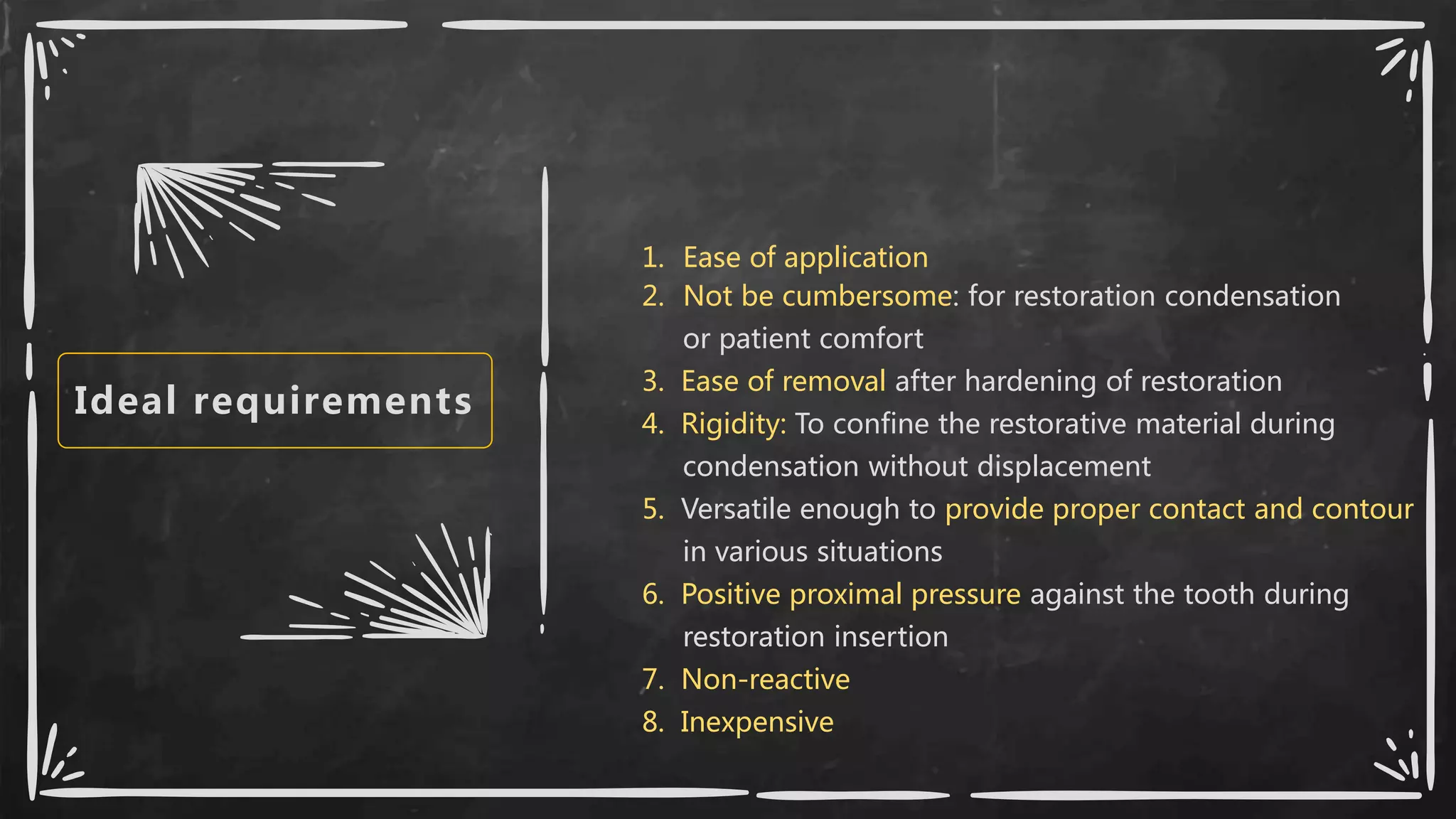 Ideal requirements
1. Ease of application
2. Not be cumbersome: for restoration condensation
or patient comfort
3. Ease of removal after hardening of restoration
4. Rigidity: To confine the restorative material during
condensation without displacement
5. Versatile enough to provide proper contact and contour
in various situations
6. Positive proximal pressure against the tooth during
restoration insertion
7. Non-reactive
8. Inexpensive
 