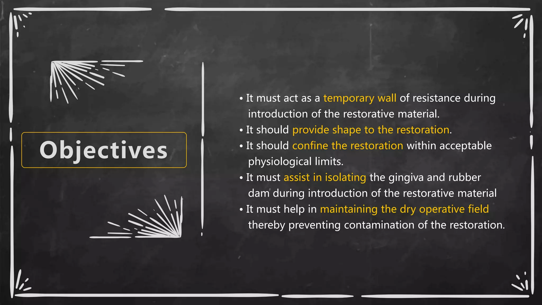 Objectives
• It must act as a temporary wall of resistance during
introduction of the restorative material.
• It should provide shape to the restoration.
• It should confine the restoration within acceptable
physiological limits.
• It must assist in isolating the gingiva and rubber
dam during introduction of the restorative material
• It must help in maintaining the dry operative field
thereby preventing contamination of the restoration.
 