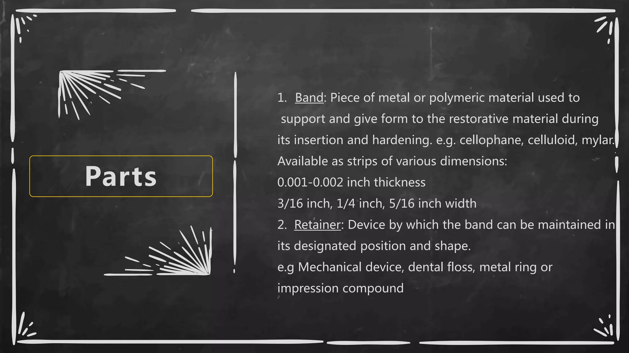 Parts
1. Band: Piece of metal or polymeric material used to
support and give form to the restorative material during
its insertion and hardening. e.g. cellophane, celluloid, mylar.
Available as strips of various dimensions:
0.001-0.002 inch thickness
3/16 inch, 1/4 inch, 5/16 inch width
2. Retainer: Device by which the band can be maintained in
its designated position and shape.
e.g Mechanical device, dental floss, metal ring or
impression compound
 