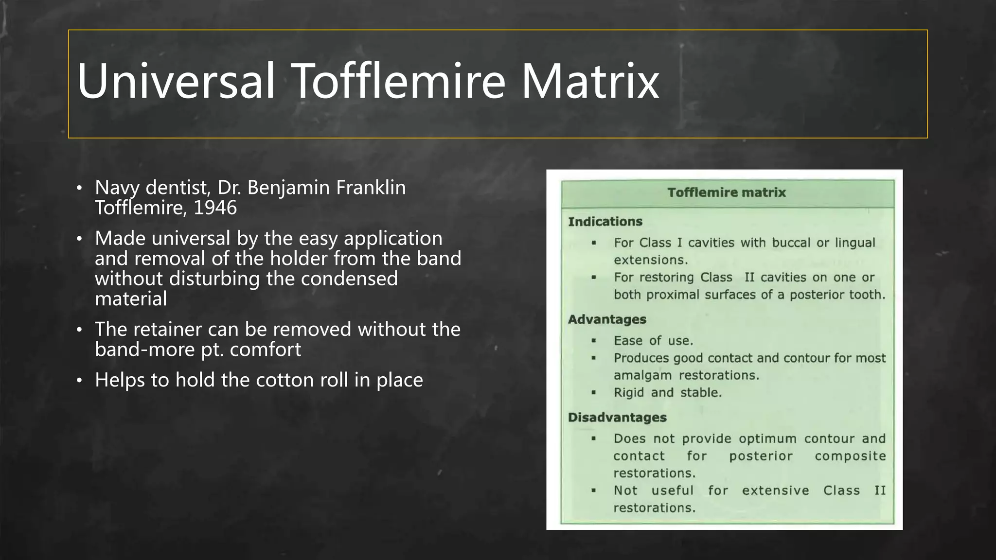 Universal Tofflemire Matrix
• Navy dentist, Dr. Benjamin Franklin
Tofflemire, 1946
• Made universal by the easy application
and removal of the holder from the band
without disturbing the condensed
material
• The retainer can be removed without the
band-more pt. comfort
• Helps to hold the cotton roll in place
 