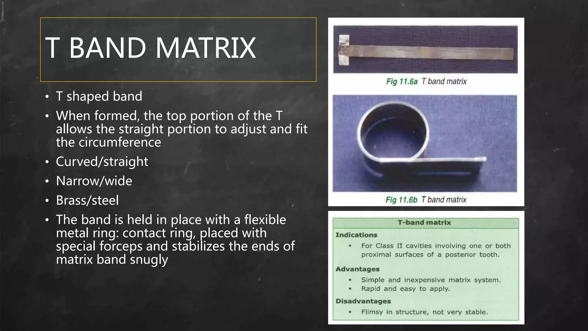 T BAND MATRIX
• T shaped band
• When formed, the top portion of the T
allows the straight portion to adjust and fit
the circumference
• Curved/straight
• Narrow/wide
• Brass/steel
• The band is held in place with a flexible
metal ring: contact ring, placed with
special forceps and stabilizes the ends of
matrix band snugly
 