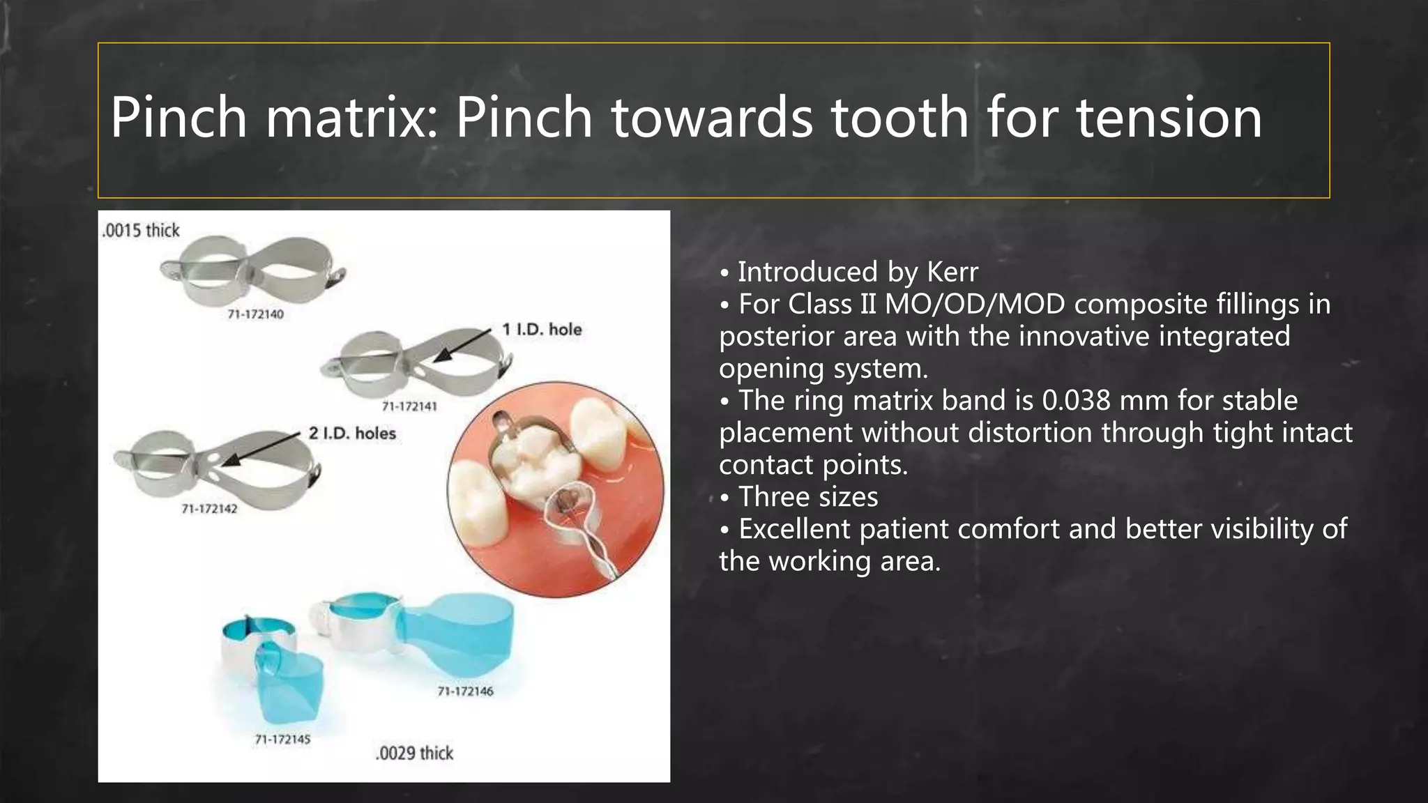 Pinch matrix: Pinch towards tooth for tension
• Introduced by Kerr
• For Class II MO/OD/MOD composite fillings in
posterior area with the innovative integrated
opening system.
• The ring matrix band is 0.038 mm for stable
placement without distortion through tight intact
contact points.
• Three sizes
• Excellent patient comfort and better visibility of
the working area.
 