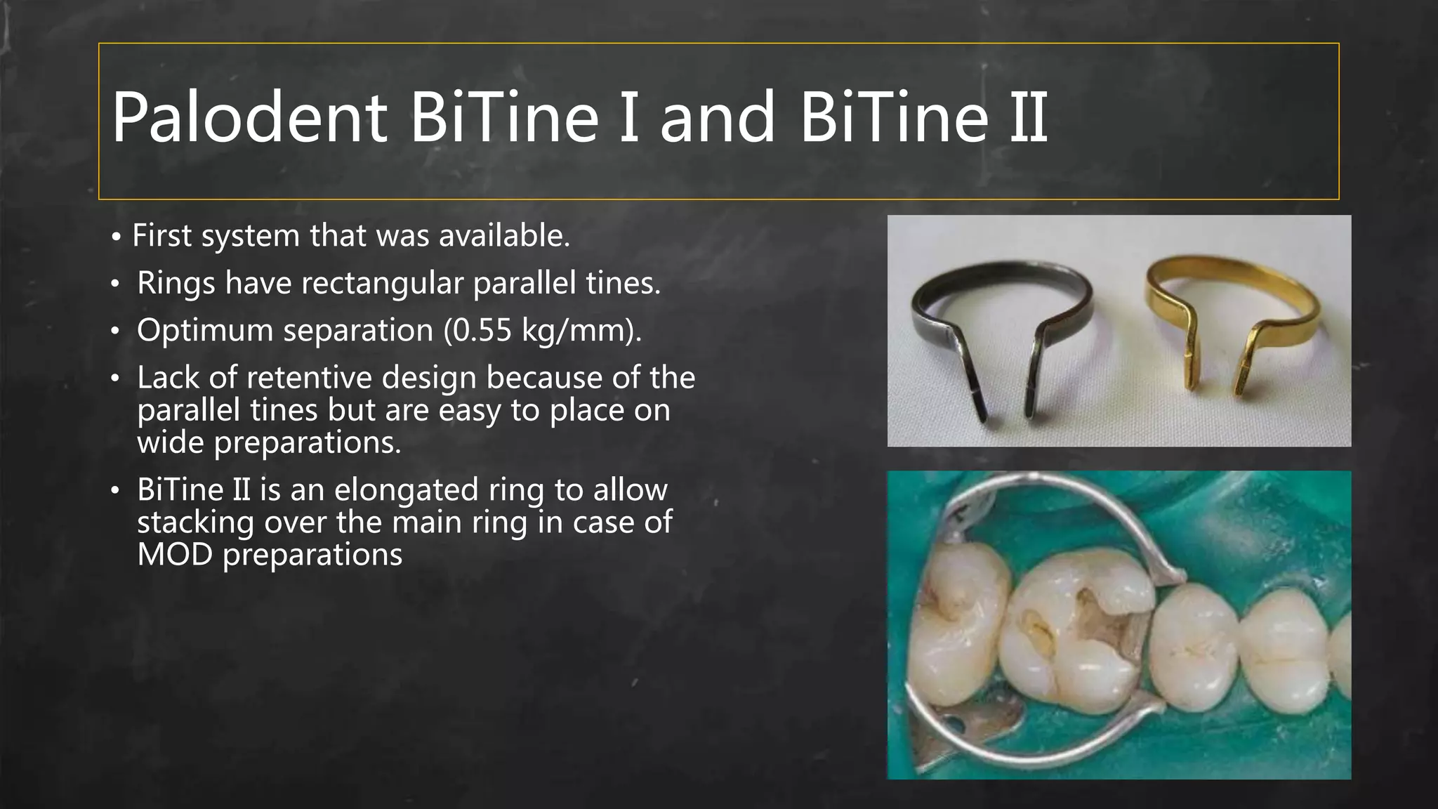 Palodent BiTine I and BiTine II
• First system that was available.
• Rings have rectangular parallel tines.
• Optimum separation (0.55 kg/mm).
• Lack of retentive design because of the
parallel tines but are easy to place on
wide preparations.
• BiTine II is an elongated ring to allow
stacking over the main ring in case of
MOD preparations
 