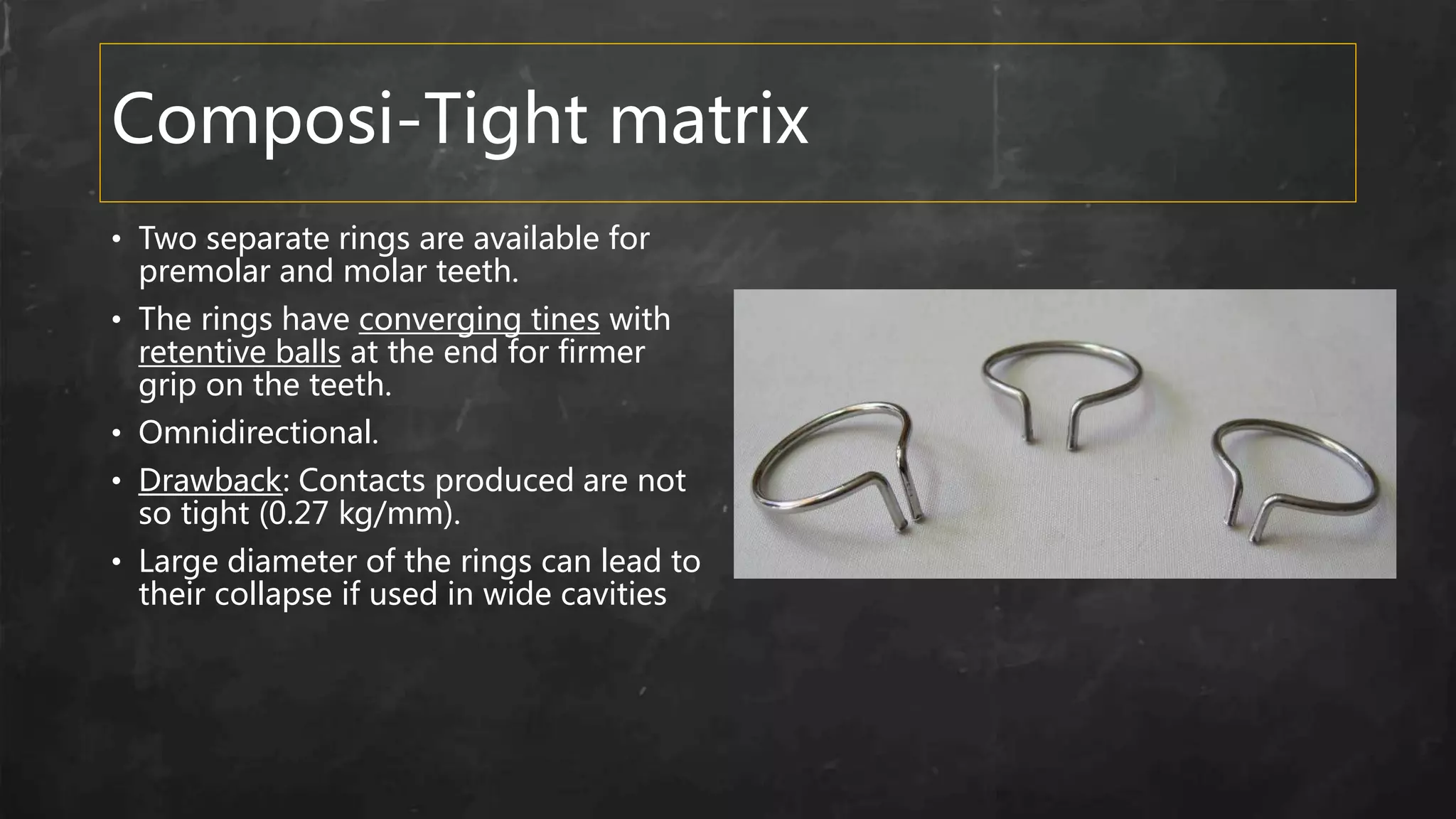 Composi-Tight matrix
• Two separate rings are available for
premolar and molar teeth.
• The rings have converging tines with
retentive balls at the end for firmer
grip on the teeth.
• Omnidirectional.
• Drawback: Contacts produced are not
so tight (0.27 kg/mm).
• Large diameter of the rings can lead to
their collapse if used in wide cavities
 