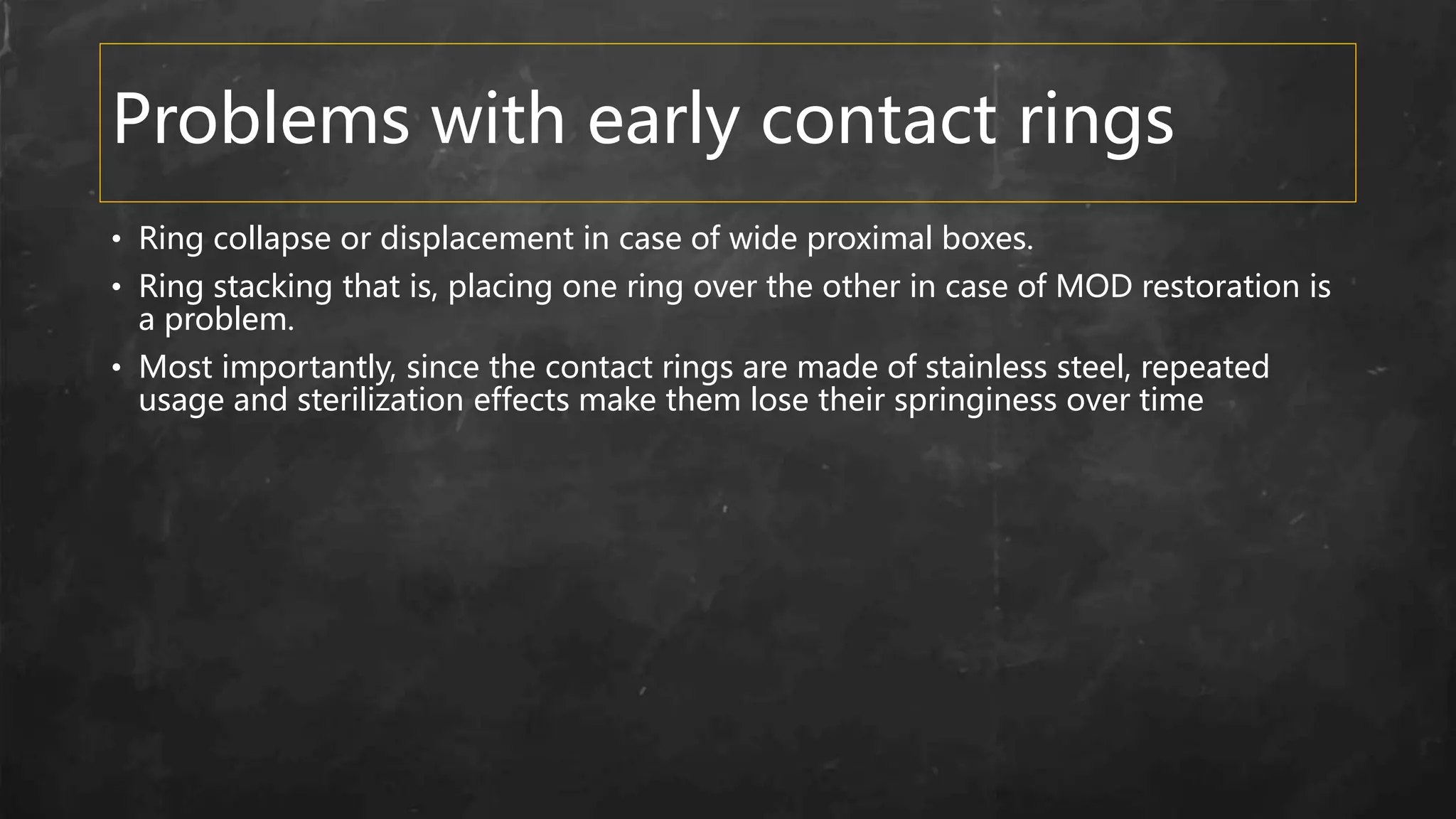 Problems with early contact rings
• Ring collapse or displacement in case of wide proximal boxes.
• Ring stacking that is, placing one ring over the other in case of MOD restoration is
a problem.
• Most importantly, since the contact rings are made of stainless steel, repeated
usage and sterilization effects make them lose their springiness over time
 