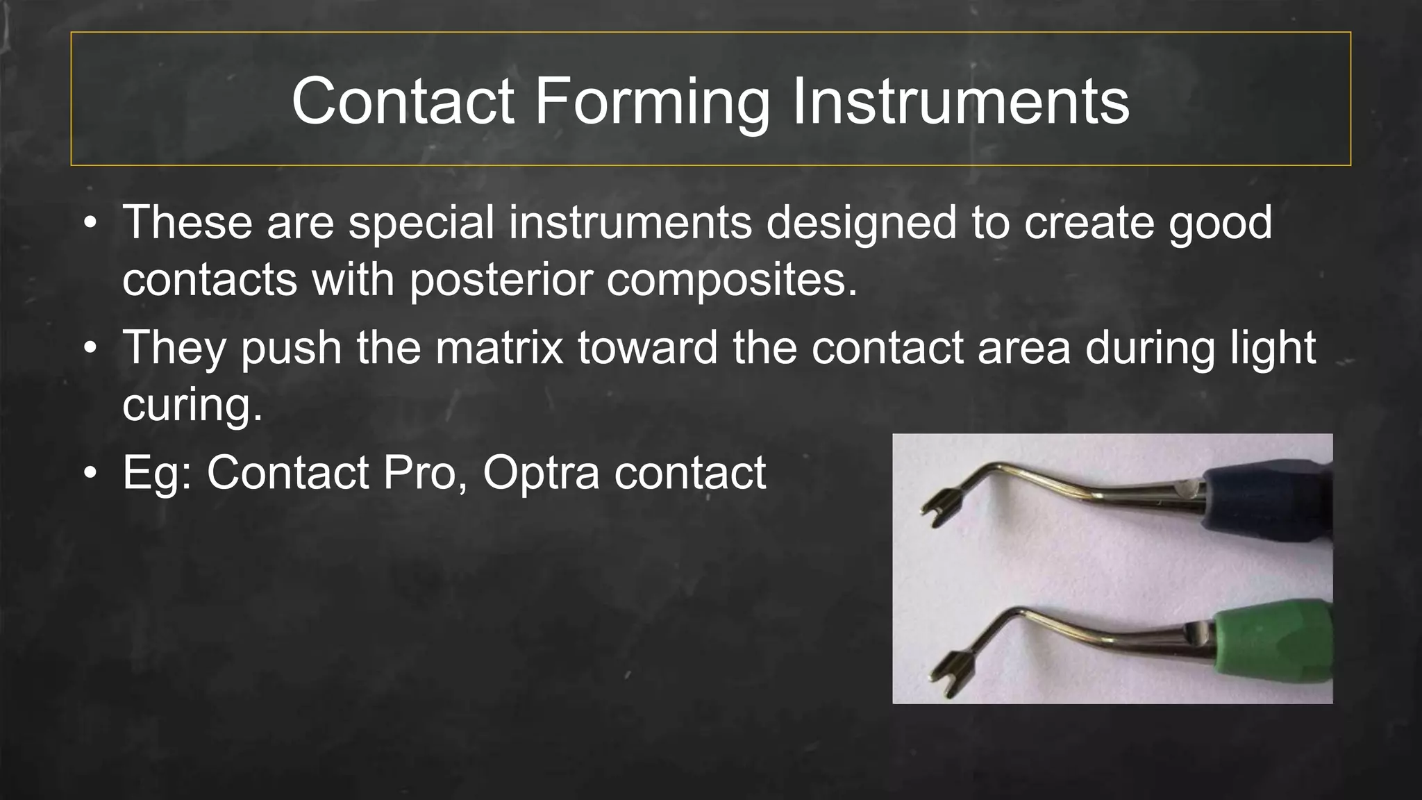 Contact Forming Instruments
• These are special instruments designed to create good
contacts with posterior composites.
• They push the matrix toward the contact area during light
curing.
• Eg: Contact Pro, Optra contact
 