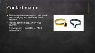 Contact matrix
• These rings have rectangular tines which
are converging and hence are more
retentive.
• Provide optimum separation (0.38
kg/mm).
• A reverse ring is available for MOD
preparations.
 