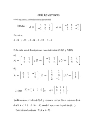 GUIA DE MATRICES
Fuente: http://ima.ucv.cl/hipertexto/alineal/cap1/ejer5.html
1)Dadas
Encontrar:
A + B ; -2B , A – B , A – 2B , B – A
2) En cada uno de los siguientes casos determinar (AB)C y A(BC)
(a)
(b)
3. Sean y
(a) Determinar el orden de X⦁A y comparar con las filas o columnas de A.
(b ) Si X = [ 0 0 …0 1 0 … 0 ] donde 1 aparece en la posición (1 , ¿).
Determinar el orden de X⦁A y A⦁ Xt
.
 