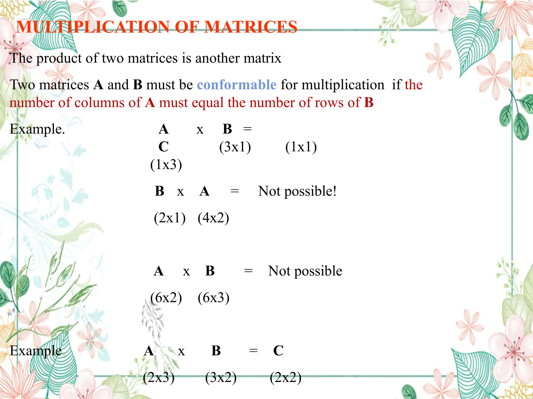 MULTIPLICATION OF MATRICES
The product of two matrices is another matrix
Two matrices A and B must be conformable for multiplication if the
number of columns of A must equal the number of rows of B
Example. A x B =
C
(1x3)
(3x1) (1x1)
B x A
(2x1) (4x2)
= Not possible!
A x B
(6x2) (6x3)
= Not possible
Example A x B
(2x3) (3x2)
= C
(2x2)
 