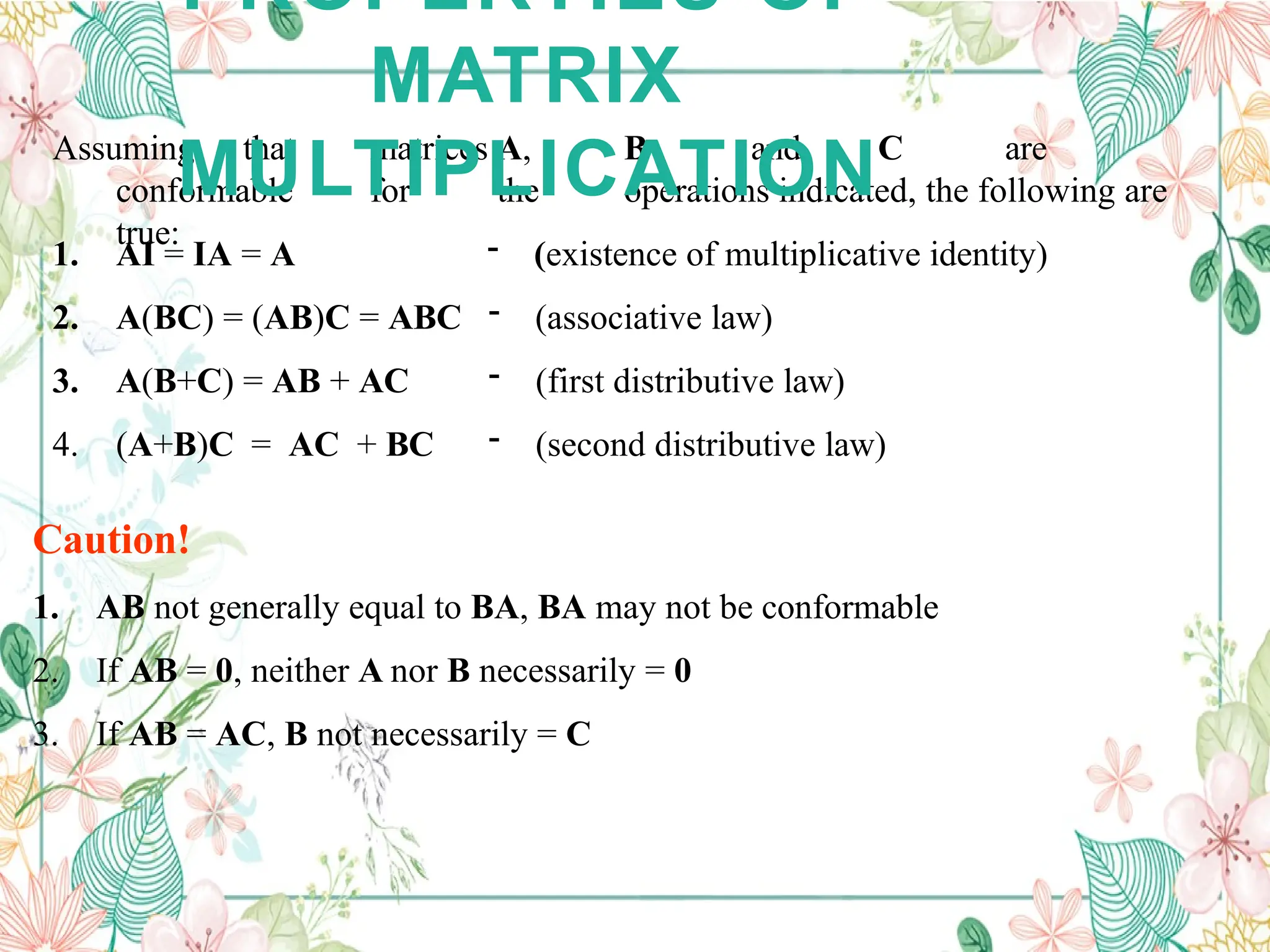 Assuming that matrices A, B and C are
conformable for the operations indicated, the following are
true:
1. AI = IA = A
2. A(BC) = (AB)C = ABC
3. A(B+C) = AB + AC
4. (A+B)C = AC + BC
- (existence of multiplicative identity)
- (associative law)
- (first distributive law)
- (second distributive law)
Caution!
1. AB not generally equal to BA, BA may not be conformable
2. If AB = 0, neither A nor B necessarily = 0
3. If AB = AC, B not necessarily = C
PROPERTIES OF
MATRIX
MULTIPLICATION
 