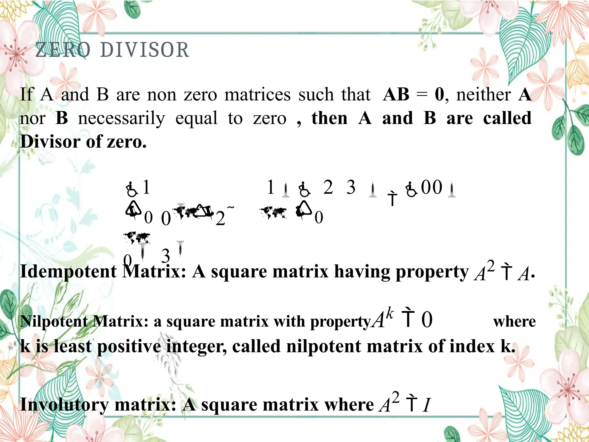    

0 2 
3
0 0
0
ZERO DIVISOR
If A and B are non zero matrices such that AB = 0, neither A
nor B necessarily equal to zero , then A and B are called
Divisor of zero.
1 1 2 3 

00
Idempotent Matrix: A square matrix having property A2
 A.
Nilpotent Matrix: a square matrix with propertyAk  0 where
k is least positive integer, called nilpotent matrix of index k.
Involutory matrix: A square matrix where A2
 I
 