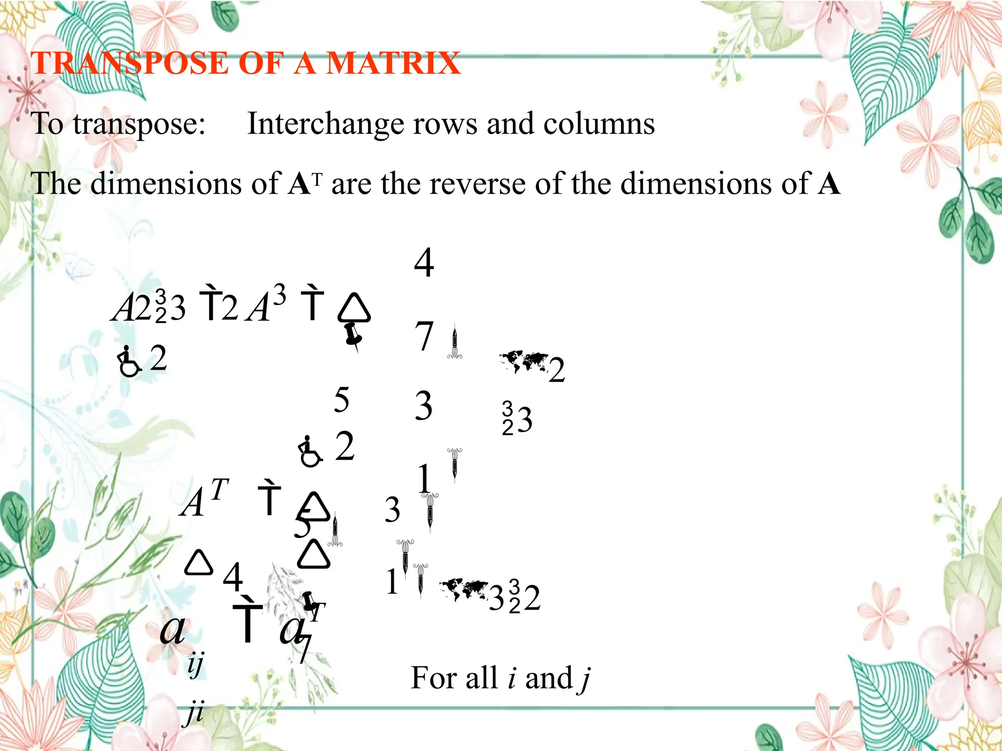 TRANSPOSE OF A MATRIX
To transpose: Interchange rows and columns
The dimensions of AT are the reverse of the dimensions of A
2
3
23 2
4
7
3
1

5

A  A3

2



7
3

AT

4
2
5 
132
For all i and j
a  aT
ij
ji
 