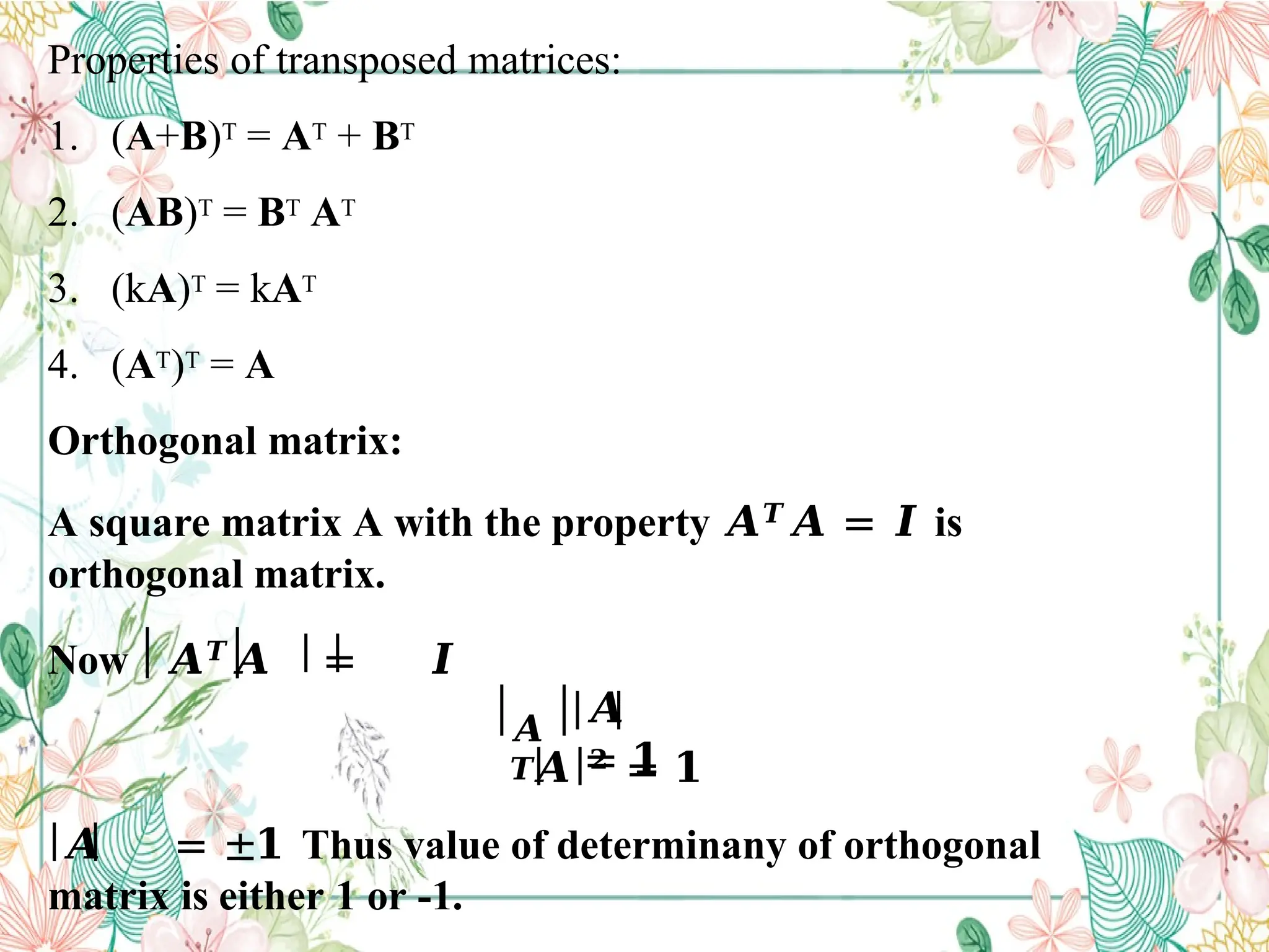 Properties of transposed matrices:
1. (A+B)T = AT + BT
2. (AB)T = BT AT
3. (kA)T = kAT
4. (AT)T = A
Orthogonal matrix:
A square matrix A with the property 𝑨𝑻𝑨 = 𝑰 is
orthogonal matrix.
Now 𝑨𝑻
𝑨 = 𝑰
𝑨
𝑻
𝑨
= 𝟏
𝑨 𝟐 = 𝟏
𝑨 = ±𝟏 Thus value of determinany of orthogonal
matrix is either 1 or -1.
 