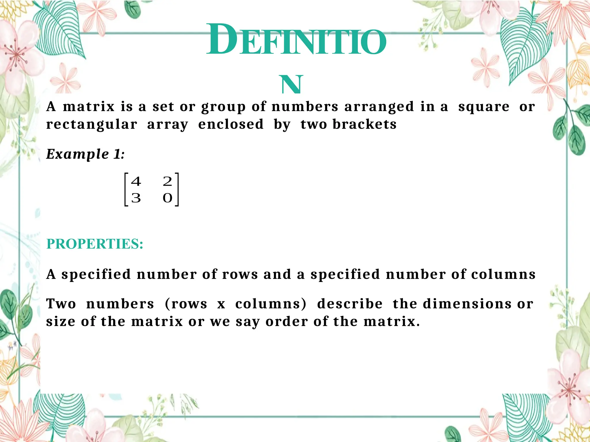 DEFINITIO
N
A matrix is a set or group of numbers arranged in a square or
rectangular array enclosed by two brackets
Example 1:
PROPERTIES:
A specified number of rows and a specified number of columns
Two numbers (rows x columns) describe the dimensions or
size of the matrix or we say order of the matrix.
[4 2
3 0]
 