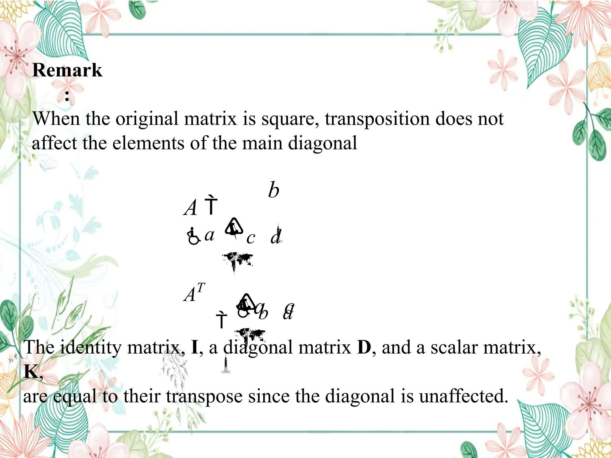 Remark
:
When the original matrix is square, transposition does not
affect the elements of the main diagonal


b d




a c

c d

b

A 
a
AT
The identity matrix, I, a diagonal matrix D, and a scalar matrix,
K,
are equal to their transpose since the diagonal is unaffected.
 