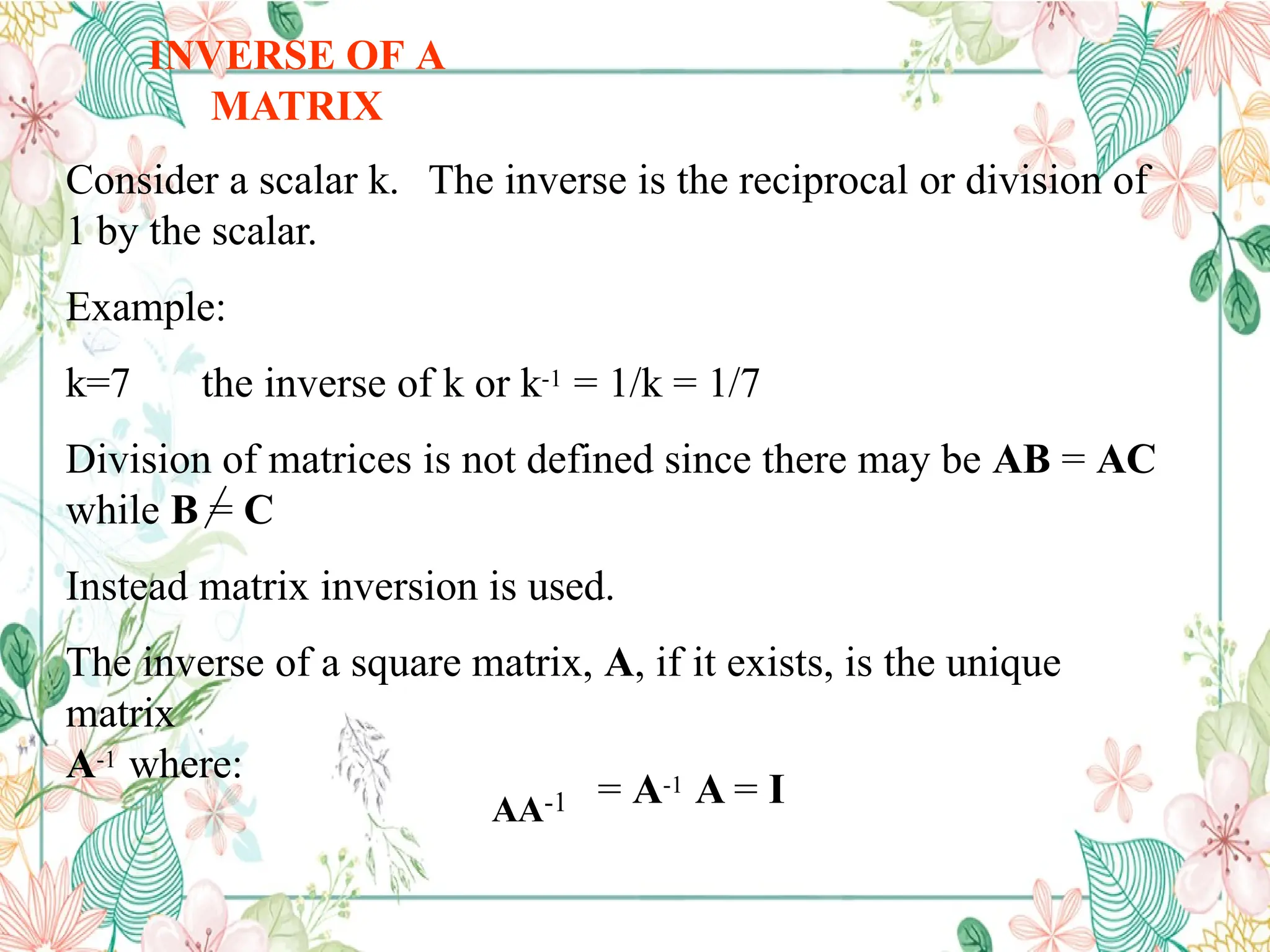 INVERSE OF A
MATRIX
Consider a scalar k. The inverse is the reciprocal or division of
1 by the scalar.
Example:
k=7 the inverse of k or k-1 = 1/k = 1/7
Division of matrices is not defined since there may be AB = AC
while B = C
Instead matrix inversion is used.
The inverse of a square matrix, A, if it exists, is the unique
matrix
A-1 where:
AA-1 = A-1 A = I
 