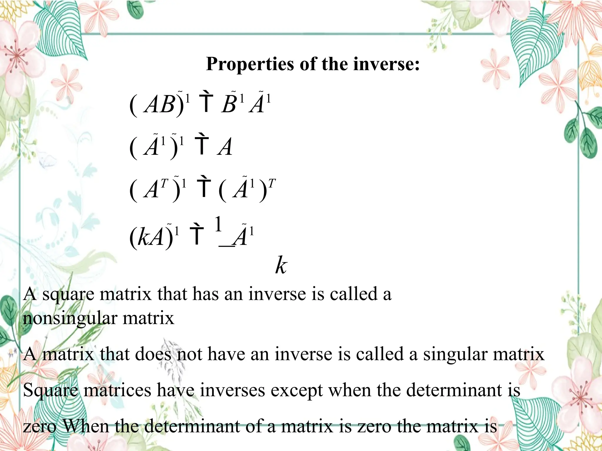 Properties of the inverse:
( AB)1
 B1
A1
( A1
)1
 A
( AT
)1
 ( A1
)T
(kA)1

1
A1
k
A square matrix that has an inverse is called a
nonsingular matrix
A matrix that does not have an inverse is called a singular matrix
Square matrices have inverses except when the determinant is
zero When the determinant of a matrix is zero the matrix is
 