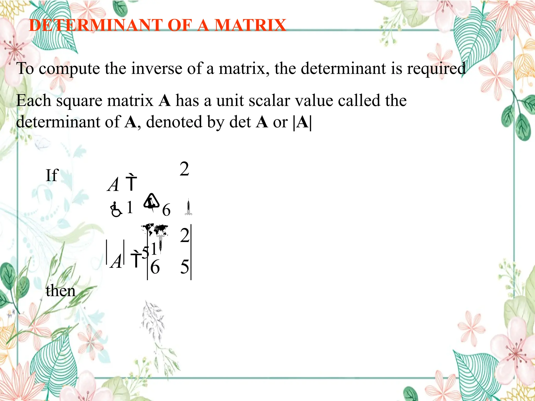 DETERMINANT OF A MATRIX
To compute the inverse of a matrix, the determinant is required
Each square matrix A has a unit scalar value called the
determinant of A, denoted by det A or |A|
2
6 5
2

6
5


A 
1
A 
1
If
then
 