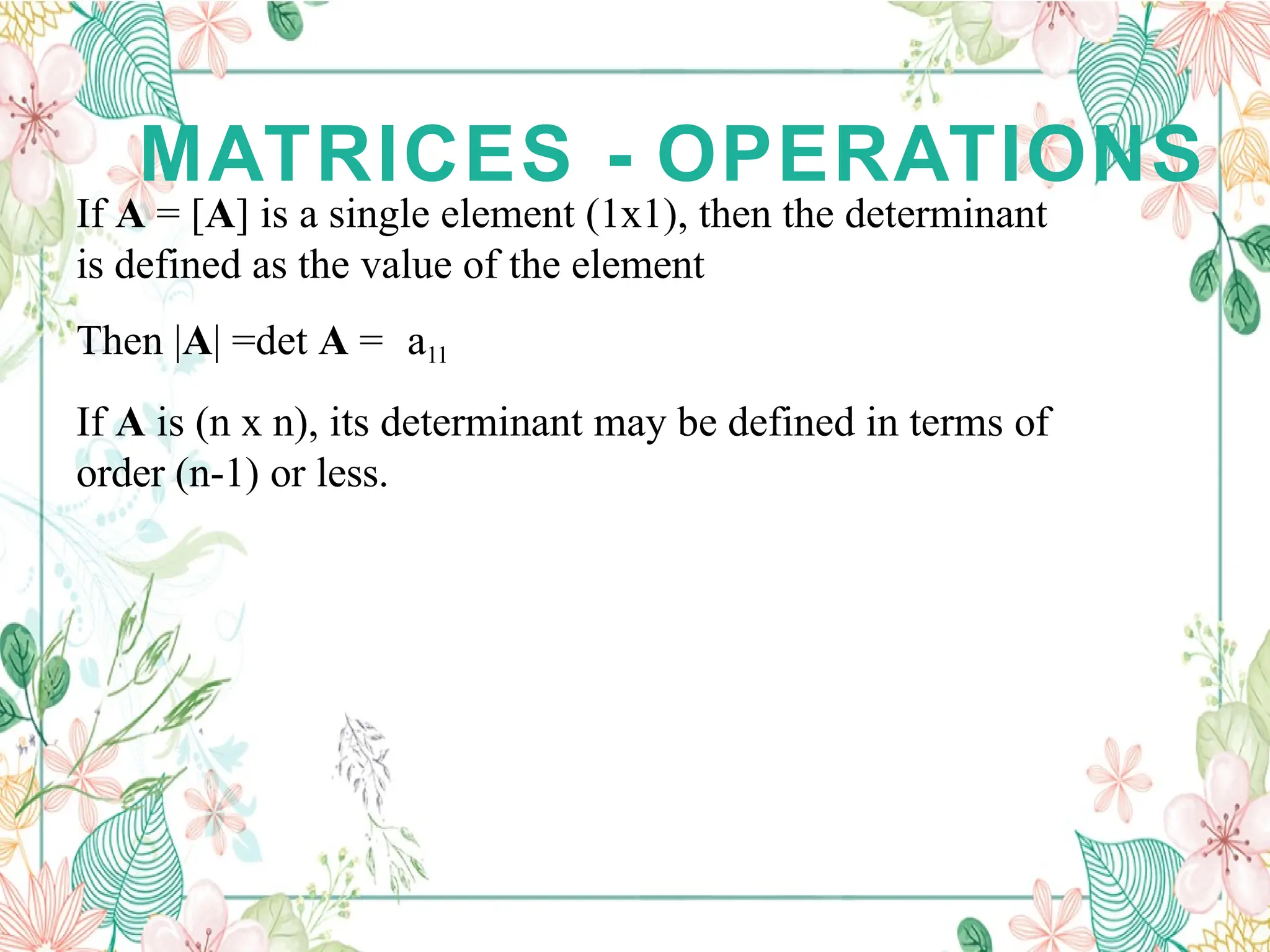 MATRICES - OPERATIONS
If A = [A] is a single element (1x1), then the determinant
is defined as the value of the element
Then |A| =det A = a11
If A is (n x n), its determinant may be defined in terms of
order (n-1) or less.
 