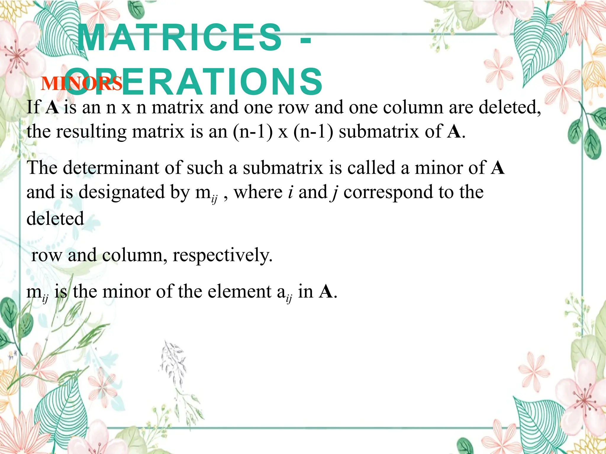 MATRICES -
OPERATIONS
MINORS
If A is an n x n matrix and one row and one column are deleted,
the resulting matrix is an (n-1) x (n-1) submatrix of A.
The determinant of such a submatrix is called a minor of A
and is designated by mij , where i and j correspond to the
deleted
row and column, respectively.
mij is the minor of the element aij in A.
 