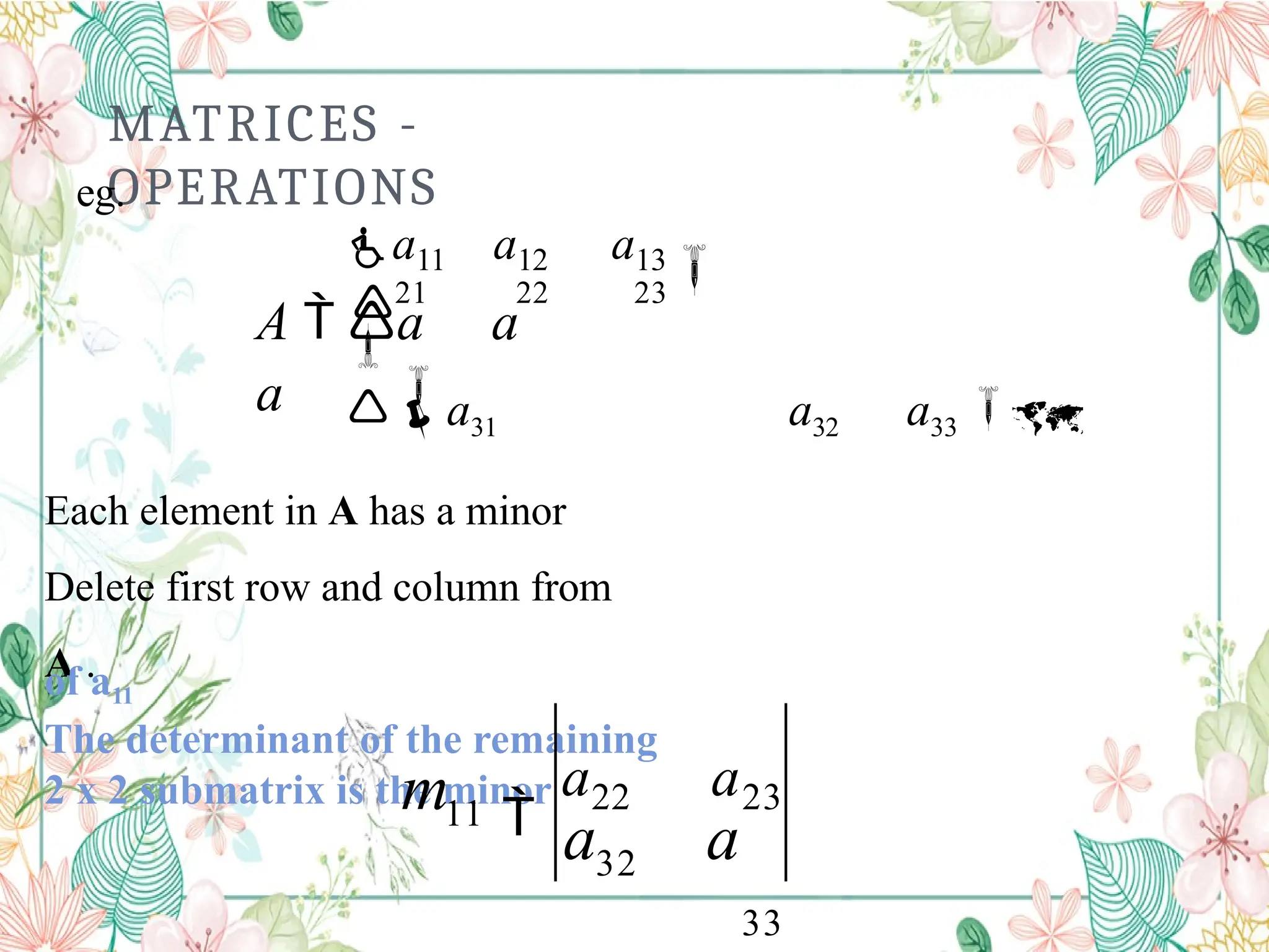 MATRICES -
OPERATIONS


21 22 23

a11 a12 a13

A  a a
a a31 a32 a33 
Each element in A has a minor
Delete first row and column from
A .
The determinant of the remaining
2 x 2 submatrix is the minor
of a11
eg.
32
11
a a

a22 a23
33
m
 