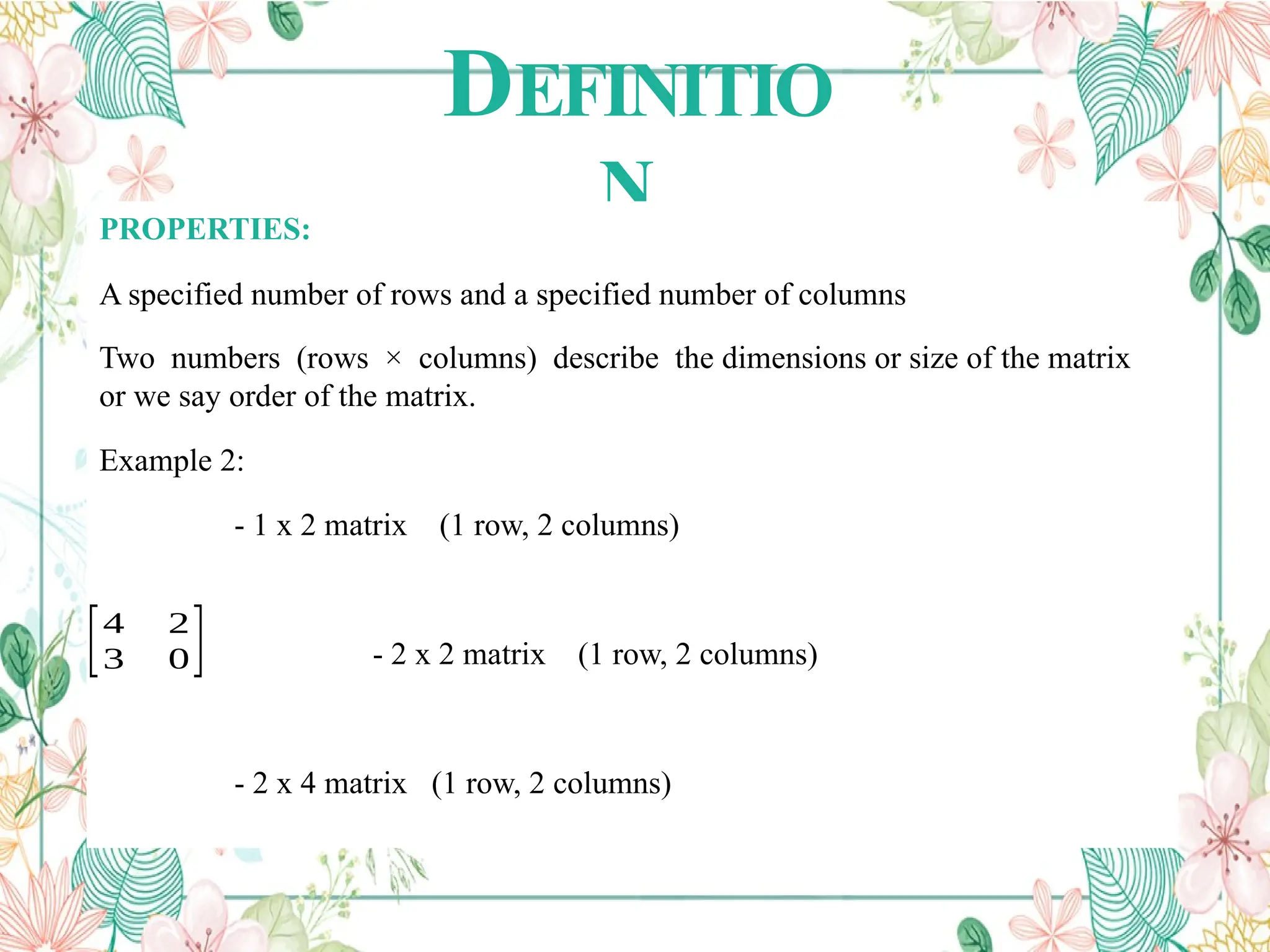 DEFINITIO
N
PROPERTIES:
A specified number of rows and a specified number of columns
Two numbers (rows × columns) describe the dimensions or size of the matrix
or we say order of the matrix.
Example 2:
- 1 x 2 matrix (1 row, 2 columns)
- 2 x 2 matrix (1 row, 2 columns)
- 2 x 4 matrix (1 row, 2 columns)
[4 2
3 0]
 