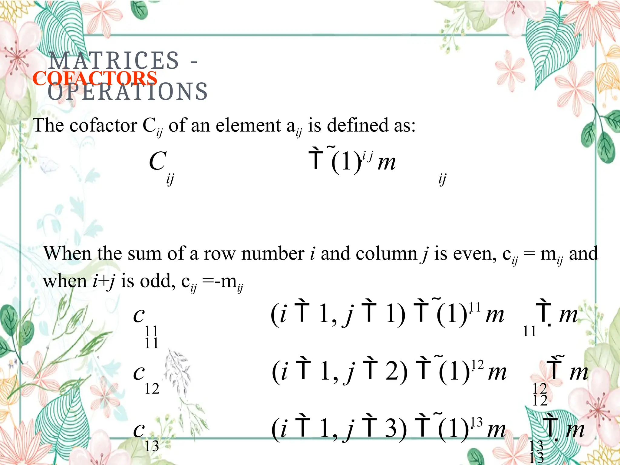 MATRICES -
OPERATIONS
COFACTORS
The cofactor Cij of an element aij is defined as:
C  (1)i j
m
ij ij
When the sum of a row number i and column j is even, cij = mij and
when i+j is odd, cij =-mij
c (i  1, j  1)  (1)11
m  m
11 11
11
c (i  1, j  2)  (1)12
m  m
12 12
12
c (i  1, j  3)  (1)13
m  m
13 13
13
 