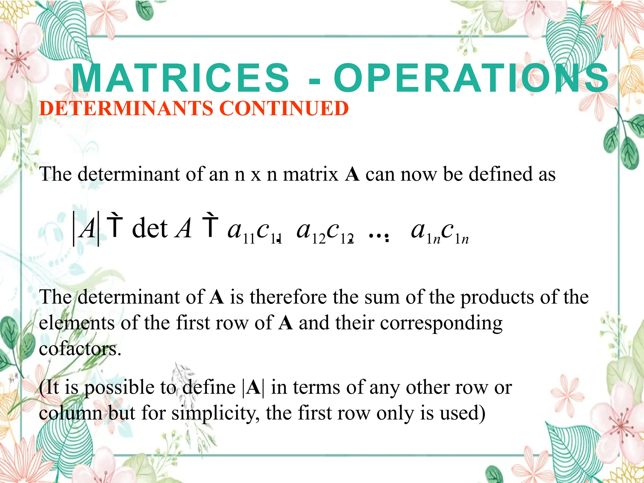 MATRICES - OPERATIONS
DETERMINANTS CONTINUED
The determinant of an n x n matrix A can now be defined as
A  det A  a11c11  a12c12  …  a1nc1n
The determinant of A is therefore the sum of the products of the
elements of the first row of A and their corresponding
cofactors.
(It is possible to define |A| in terms of any other row or
column but for simplicity, the first row only is used)
 