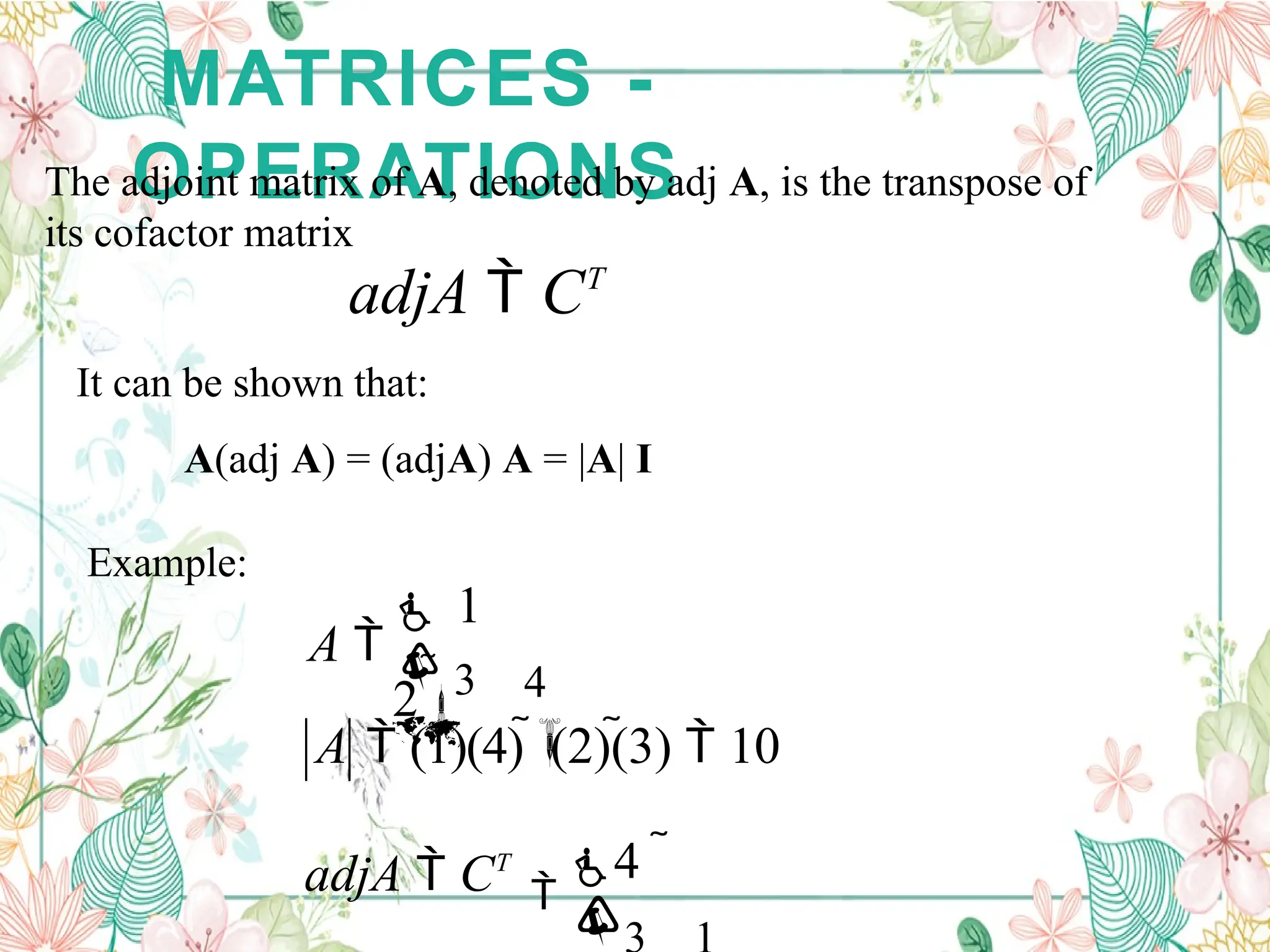 MATRICES -
OPERATIONS
The adjoint matrix of A, denoted by adj A, is the transpose of
its cofactor matrix
adjA  CT
It can be shown that:
A(adj A) = (adjA) A = |A| I
Example:



4 
adjA  CT
A  (1)(4)  (2)(3)  10


4

 1
2
A   3
 