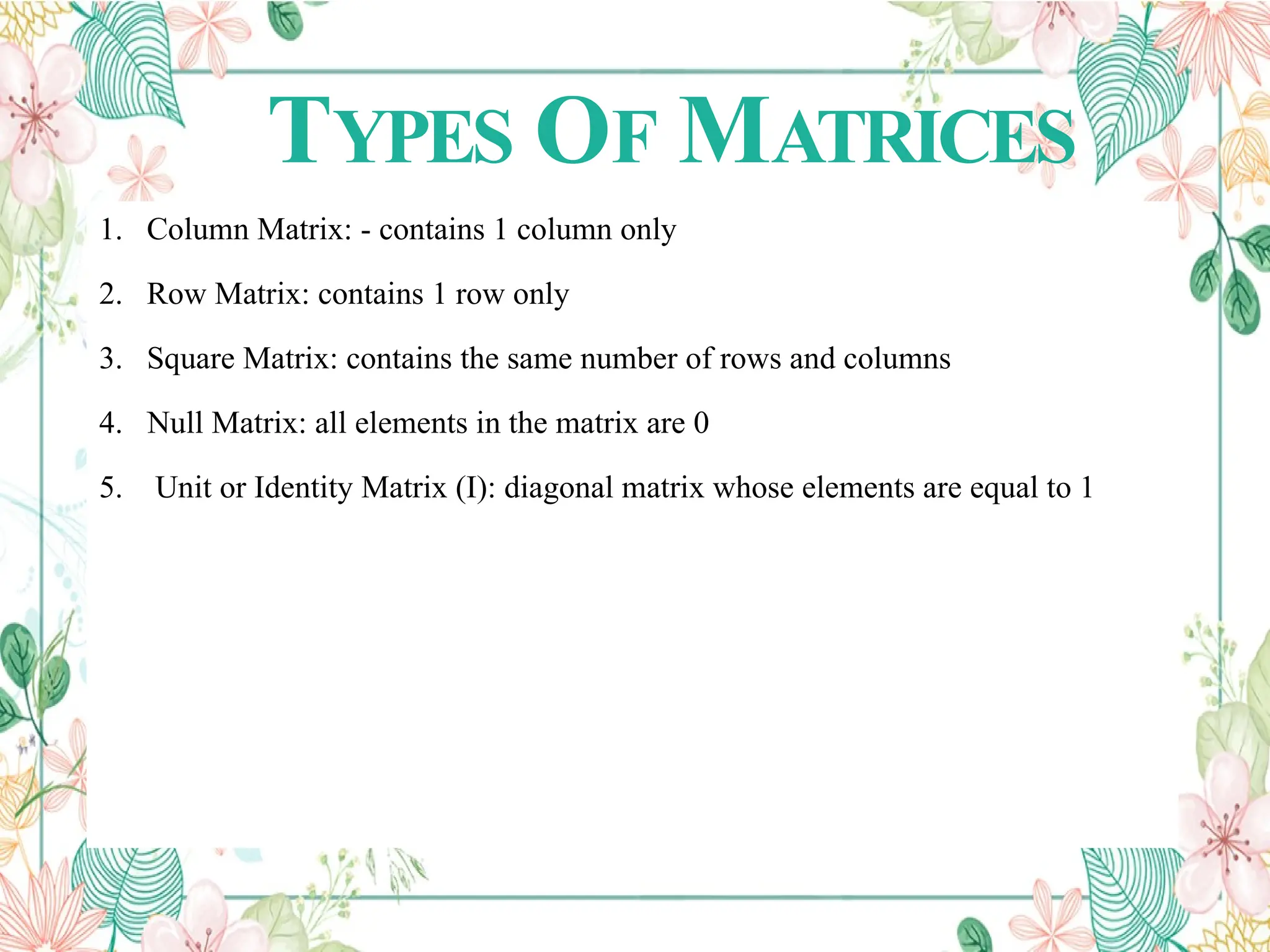 TYPES OF MATRICES
1. Column Matrix: - contains 1 column only
2. Row Matrix: contains 1 row only
3. Square Matrix: contains the same number of rows and columns
4. Null Matrix: all elements in the matrix are 0
5. Unit or Identity Matrix (I): diagonal matrix whose elements are equal to 1
 