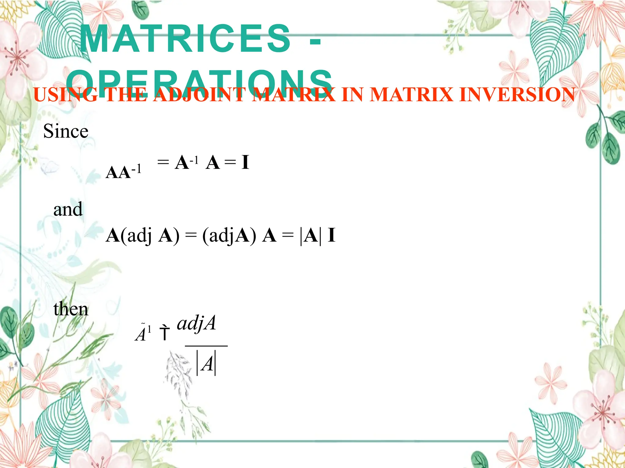 MATRICES -
OPERATIONS
USING THE ADJOINT MATRIX IN MATRIX INVERSION
Since
and
A(adj A) = (adjA) A = |A| I
then
A1

adjA
A
AA-1 = A-1 A = I
 